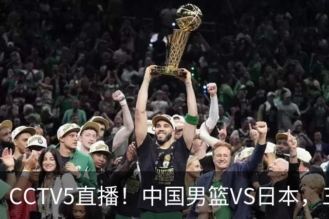 CCTV5直播！中国男篮VS日本，三将确定不打，胡明轩担大梁，郭士强下军令状
